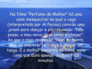No filme "Perfume de Mulher" há uma cena inesquecível na qual o cego (interpretado por Al Pacino) convida uma jovem para dançar e ela responde: "Não posso, o meu noivo deve estar a chegar". Ao que o cego responde: “Num momento, vive-se uma vida", e leva-a a dançar um tango. É o melhor momento do filme, esta cena que dura apenas  dois ou três minutos. 
