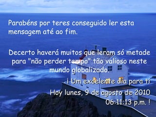 Parabéns por teres conseguido ler esta mensagem até ao fim.  Decerto haverá muitos que leram só metade para "não perder tempo" tão valioso neste mundo globalizado. ¡ Um excelente dia para ti Hoy  lunes, 9 de agosto de 2010 06:10:51 p.m.  ! 