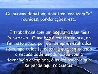 Os suecos debatem, debatem, realizam "n" reuniões, ponderações, etc.  ¡E trabalham! com um esquema bem mais “slowdown". O melhor é constatar que, no fim, isto acaba por dar sempre resultados no tempo deles (suecos) já que conjugando a necessidade amadurecida com a tecnología apropiada, é muito pouco o que se perde aqui na Suécia. 