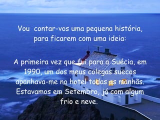 Vou  contar-vos uma pequena história, para ficarem com uma ideia: A primeira vez que fui para a Suécia, em 1990, um dos meus colegas suecos apanhava-me no hotel todas as manhãs. Estavamos em Setembro, já com algum frio e neve.  