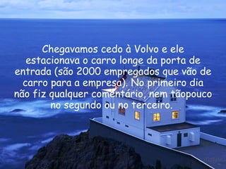 Chegavamos cedo à Volvo e ele estacionava o carro longe da porta de entrada (são 2000 empregados que vão de carro para a empresa). No primeiro dia não fiz qualquer comentário, nem tãopouco no segundo ou no terceiro.  