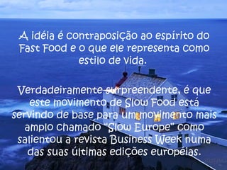 A idéia é contraposição ao espírito do Fast Food e o que ele representa como estilo de vida.  Verdadeiramente surpreendente, é que este movimento de Slow Food está servindo de base para um movimento mais amplo chamado “Slow Europe” como salientou a revista Business Week numa das suas últimas edições européias. 