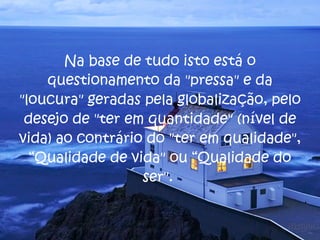 Na base de tudo isto está o questionamento da "pressa" e da "loucura" geradas pela globalização, pelo desejo de "ter em quantidade" (nível de vida) ao contrário do "ter em qualidade", “Qualidade de vida" ou “Qualidade do ser".  