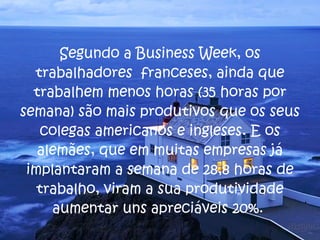 Segundo a Business Week, os trabalhadores  franceses, ainda que trabalhem menos horas (35 horas por semana) são mais produtivos que os seus colegas americanos e ingleses. E os alemães, que em muitas empresas já implantaram a semana de 28,8 horas de trabalho, viram a sua produtividade aumentar uns apreciáveis 20%.  