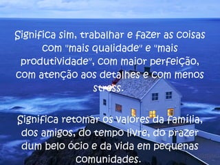 Significa sim, trabalhar e fazer as coisas com "mais qualidade" e "mais produtividade", com maior perfeição, com atenção aos detalhes e com menos stress.  Significa retomar os valores da família, dos amigos, do tempo livre, do prazer dum belo ócio e da vida em pequenas comunidades.  