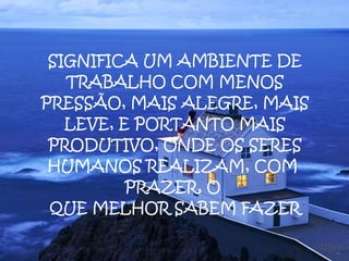 SIGNIFICA UM AMBIENTE DE TRABALHO COM MENOS PRESSÃO, MAIS ALEGRE, MAIS LEVE, E PORTANTO MAIS PRODUTIVO, ONDE OS SERES HUMANOS REALIZAM, COM  PRAZER, O  QUE MELHOR SABEM FAZER 