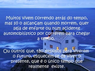 Muitos vivem correndo atrás do tempo, mas só o alcançam quando morrem, quer seja de enfarte ou num acidente automobilístico por correrem para chegar a tempo.  Ou outros que, tão ansiosos para viverem  o futuro, esquecem-se de viver o presente, que é o único tempo que realmente  existe. 