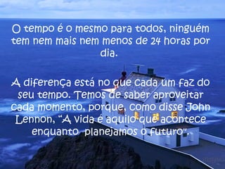 O tempo é o mesmo para todos, ninguém tem nem mais nem menos de 24 horas por dia.  A diferença está no que cada um faz do seu tempo. Temos de saber aproveitar cada momento, porque, como disse John Lennon, “A vida é aquilo que acontece enquanto  planejamos o futuro". 