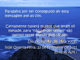 Parabéns por ter conseguido ler esta mensagem até ao fim.  Certamente haverá muitos que leram só metade, para "não perder tempo" tão valioso neste mundo globalizado. Um excelente dia para você, hoje  Quarta-feira, 23 de Fevereiro de 2011 10:41:24 AM  ! 