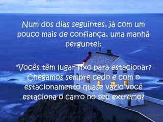 Num dos dias seguintes, já com um pouco mais de confiança, uma manhã perguntei: "Vocês têm lugar fixo para estacionar? Chegamos sempre cedo e com o estacionamento quase vazio você estaciona o carro no seu extremo? 