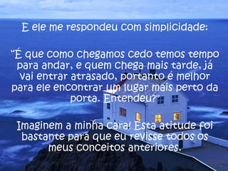 E ele me respondeu com simplicidade: “ É que como chegamos cedo temos tempo para andar, e quem chega mais tarde, já vai entrar atrasado, portanto é melhor para ele encontrar um lugar mais perto da porta. Entendeu?" Imaginem a minha cara! Esta atitude foi bastante para que eu revisse todos os meus conceitos anteriores. 