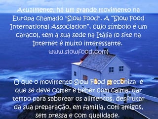 Atualmente, há um grande movimento na Europa chamado "Slow Food". A “Slow Food International Association”, cujo símbolo é um caracol, tem a sua sede na Itália (o site na Internet é muito interessante.  www.slowfood.com ) O que o movimento Slow Food preconiza  é que se deve comer e beber com calma, dar tempo para saborear os alimentos, desfrutar da sua preparação, em família, com amigos, sem pressa e com qualidade.  