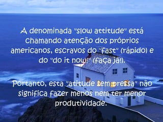 A denominada "slow attitude" está chamando atenção dos próprios americanos, escravos do "fast" (rápido) e do "do it now!" (faça já!). Portanto, esta "atitude sem pressa" não significa fazer menos nem ter menor produtividade.  