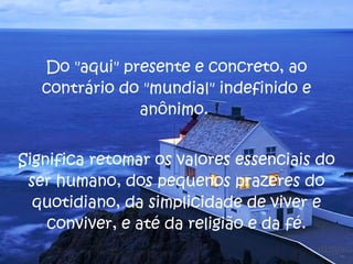 Do "aqui" presente e concreto, ao contrário do "mundial" indefinido e anônimo.  Significa retomar os valores essenciais do ser humano, dos pequenos prazeres do quotidiano, da simplicidade de viver e conviver, e até da religião e da fé. 