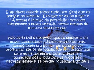 É saudável refletir sobre tudo isto. Será que os antigos provérbios: “Devagar se vai ao longe" e “A pressa é inimiga da perfeição" merecem novamente a nossa atenção nestes tempos de loucura desenfreada?  Não seria útil e desejável que as empresas da nossa comunidade, cidade, estado ou país, começassem já a pensar em desenvolver programas  sérios de “qualidade sem pressa" até para aumentarem a produtividade  e a qualidade dos produtos e serviços sem necessariamente  se perder “qualidade do ser"? 