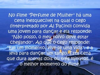 No filme "Perfume de Mulher" há uma cena inesquecível na qual o cego (interpretado por Al Pacino) convida uma jovem para dançar e ela responde: "Não posso, o meu noivo deve estar chegando". Ao que o cego responde: “Em um momento, vive-se uma vida", e a leva para dançar um tango. Esta cena que dura apenas dois ou três minutos, é o melhor momento do filme. 
