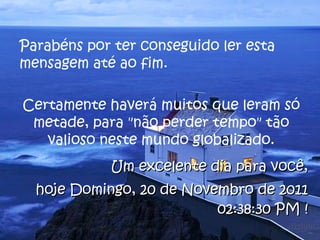 Parabéns por ter conseguido ler esta mensagem até ao fim.  Certamente haverá muitos que leram só metade, para "não perder tempo" tão valioso neste mundo globalizado. Um excelente dia para você, hoje  Domingo, 20 de Novembro de 2011 02:38:07 PM  ! 
