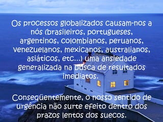 Os processos globalizados causam-nos a nós (brasileiros, portugueses, argentinos, colombianos, peruanos, venezuelanos, mexicanos, australianos, asiáticos, etc...) uma ansiedade generalizada na busca de resultados imediatos.  Conseqüentemente, o nosso sentido de urgência não surte efeito dentro dos prazos lentos dos suecos. 
