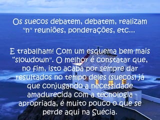 Os suecos debatem, debatem, realizam "n" reuniões, ponderações, etc...  E trabalham! Com um esquema bem mais “slowdown". O melhor é constatar que, no fim, isto acaba por sempre dar resultados no tempo deles (suecos) já que conjugando a necessidade amadurecida com a tecnologia apropriada, é muito pouco o que se perde aqui na Suécia. 