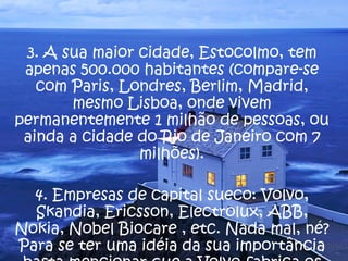 3. A sua maior cidade, Estocolmo, tem apenas 500.000 habitantes (compare-se com Paris, Londres, Berlim, Madrid, mesmo Lisboa, onde vivem permanentemente 1 milhão de pessoas, ou ainda a cidade do Rio de Janeiro com 7 milhões). 4. Empresas de capital sueco: Volvo, Skandia, Ericsson, Electrolux, ABB, Nokia, Nobel Biocare , etc. Nada mal, né? Para se ter uma idéia da sua importância basta mencionar que a Volvo fabrica os motores de propulsão para os foguetes da NASA.  