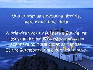 Vou contar uma pequena história, para terem uma idéia: A primeira vez que fui para a Suécia, em 1990, um dos meus colegas suecos me apanhava no hotel todas as manhãs. Já era Setembro, com algum frio e neve.  