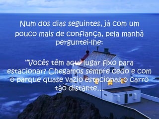 Num dos dias seguintes, já com um
  pouco mais de confiança, pela manhã
             perguntei-lhe:

     “Vocês têm aqui lugar fixo para
estacionar? Chegamos sempre cedo e com
 o parque quase vazio estacionas o carro
             tão distante…
 