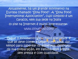 Atualmente, há um grande movimento na
 Europa chamado "Slow Food". A “Slow Food
International Association”, cujo símbolo é um
         caracol, tem sua sede na Itália
   (o site na Internet é muito interessante:
               www.slowfood.com)


 O que o movimento Slow Food preconiza é
 que se deve comer e beber com calma, dar
tempo para saborear os alimentos, desfrutar
 da sua preparação, em família, com amigos,
        sem pressa e com qualidade.
 