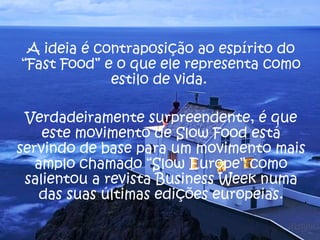 A ideia é contraposição ao espírito do
“Fast Food” e o que ele representa como
             estilo de vida.

 Verdadeiramente surpreendente, é que
    este movimento de Slow Food está
servindo de base para um movimento mais
   amplo chamado “Slow Europe” como
 salientou a revista Business Week numa
    das suas últimas edições europeias.
 