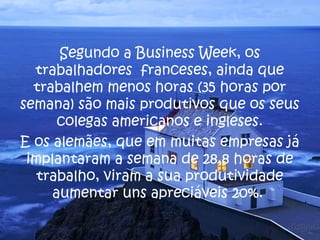 Segundo a Business Week, os
  trabalhadores franceses, ainda que
  trabalhem menos horas (35 horas por
semana) são mais produtivos que os seus
      colegas americanos e ingleses.
E os alemães, que em muitas empresas já
 implantaram a semana de 28,8 horas de
   trabalho, viram a sua produtividade
     aumentar uns apreciáveis 20%.
 
