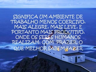 SIGNIFICA UM AMBIENTE DE
TRABALHO MENOS COERCIVO,
 MAIS ALEGRE, MAIS LEVE, E
PORTANTO MAIS PRODUTIVO,
  ONDE OS SERES HUMANOS
REALIZAM, COM PRAZER, O
 QUE MELHOR SABEM FAZER
 