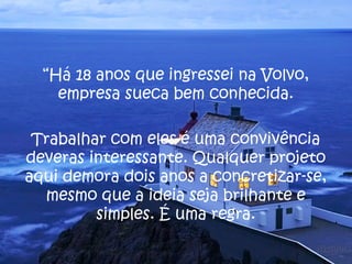 “Há 18 anos que ingressei na Volvo,
    empresa sueca bem conhecida.

 Trabalhar com eles é uma convivência
deveras interessante. Qualquer projeto
aqui demora dois anos a concretizar-se,
  mesmo que a ideia seja brilhante e
         simples. É uma regra.
 