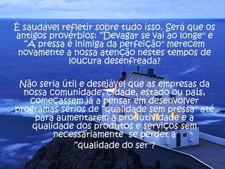 É saudável refletir sobre tudo isso. Será que os
antigos provérbios: “Devagar se vai ao longe" e
  “A pressa é inimiga da perfeição" merecem
 novamente a nossa atenção nestes tempos de
             loucura desenfreada?

 Não seria útil e desejável que as empresas da
  nossa comunidade, cidade, estado ou país,
   começassem já a pensar em desenvolver
programas sérios de “qualidade sem pressa" até
     para aumentarem a produtividade e a
    qualidade dos produtos e serviços sem
         necessariamente se perder a
              “qualidade do ser"?
 