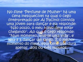 No filme "Perfume de Mulher" há uma
    cena inesquecível na qual o cego
 (interpretado por Al Pacino) convida
uma jovem para dançar e ela responde:
  "Não posso, o meu noivo deve estar
 chegando". Ao que o cego responde:
  “Num momento, vive-se uma vida", e
 leva-a a dançar um tango. É o melhor
momento do filme, esta cena que dura
      apenas dois ou três minutos.
 