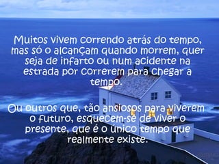 Muitos vivem correndo atrás do tempo,
mas só o alcançam quando morrem, quer
  seja de infarto ou num acidente na
  estrada por correrem para chegar a
                tempo.

Ou outros que, tão ansiosos para viverem
    o futuro, esquecem-se de viver o
   presente, que é o único tempo que
           realmente existe.
 