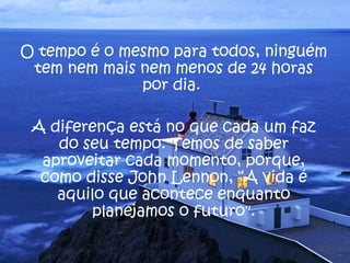 O tempo é o mesmo para todos, ninguém
 tem nem mais nem menos de 24 horas
              por dia.

 A diferença está no que cada um faz
    do seu tempo. Temos de saber
  aproveitar cada momento, porque,
  como disse John Lennon, “A vida é
    aquilo que acontece enquanto
        planejamos o futuro".
 