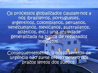Os processos globalizados causam-nos a
     nós (brasileiros, portugueses,
  argentinos, colombianos, peruanos,
venezuelanos, mexicanos, australianos,
     asiáticos, etc.) uma ansiedade
 generalizada na busca de resultados
               imediatos.

Consequentemente, o nosso sentido de
 urgência não surte efeito dentro dos
      prazos lentos dos suecos.
 