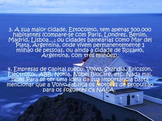 3. A sua maior cidade, Estocolmo, tem apenas 500.000
  habitantes (compare-se com Paris, Londres, Berlim,
Madrid, Lisboa…; ou cidades balneárias como Mar del
   Plata, Argentina, onde vivem permanentemente 1
   milhão de pessoas, ou ainda a cidade de Rosário,
             Argentina, com três milhões).

4. Empresas de capital sueco: Volvo, Skandia, Ericsson,
Electrolux, ABB, Nokia, Nobel Biocare, etc. Nada mal,
  nein? Para se ter uma ideia da sua importância basta
mencionar que a Volvo fabrica os motores de propulsão
              para os foguetes da NASA.
 