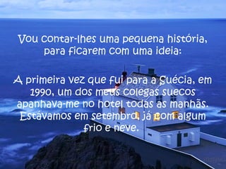 Vou contar-lhes uma pequena história,
    para ficarem com uma ideia:

A primeira vez que fui para a Suécia, em
   1990, um dos meus colegas suecos
apanhava-me no hotel todas as manhãs.
 Estávamos em setembro, já com algum
              frio e neve.
 