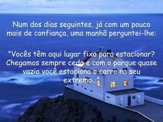 Num dos dias seguintes, já com um pouco mais de confiança, uma manhã perguntei-lhe: "Vocês têm aqui lugar fixo para estacionar? Chegamos sempre cedo e com o parque quase vazio você estaciona o carro no seu extremo…” 