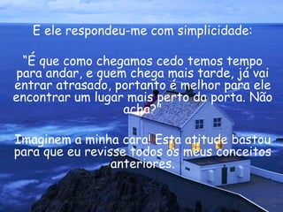 E ele respondeu-me com simplicidade: “ É que como chegamos cedo temos tempo para andar, e quem chega mais tarde, já vai entrar atrasado, portanto é melhor para ele encontrar um lugar mais perto da porta. Não acha?" Imaginem a minha cara! Esta atitude bastou para que eu revisse todos os meus conceitos anteriores. 
