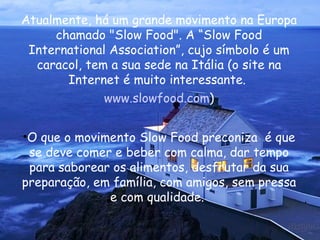 Atualmente, há um grande movimento na Europa chamado "Slow Food". A “Slow Food International Association”, cujo símbolo é um caracol, tem a sua sede na Itália (o site na Internet é muito interessante.  www.slowfood.com ) O que o movimento Slow Food preconiza  é que se deve comer e beber com calma, dar tempo para saborear os alimentos, desfrutar da sua preparação, em família, com amigos, sem pressa e com qualidade.  