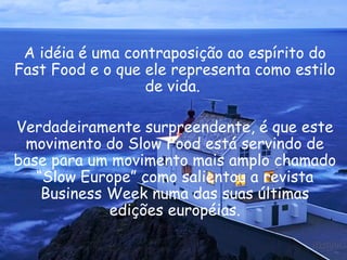 A idéia é uma contraposição ao espírito do Fast Food e o que ele representa como estilo de vida.  Verdadeiramente surpreendente, é que este movimento do Slow Food está servindo de base para um movimento mais amplo chamado “Slow Europe” como salientou a revista Business Week numa das suas últimas edições européias. 