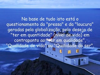 Na base de tudo isto está o questionamento da "pressa" e da "loucura" geradas pela globalização, pelo desejo de "ter em quantidade" (nível de vida) em contraponto ao "ter em qualidade", “Qualidade de vida" ou “Qualidade do ser".  