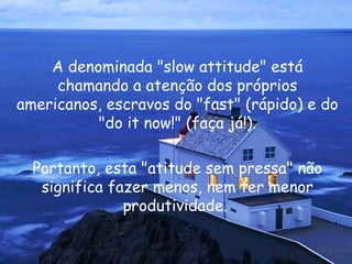 A denominada " slow attitude " está chamando a atenção dos próprios americanos, escravos do " fast " (rápido) e do " do it now !" (faça já!). Portanto, esta "atitude sem pressa" não significa fazer menos, nem ter menor produtividade.  