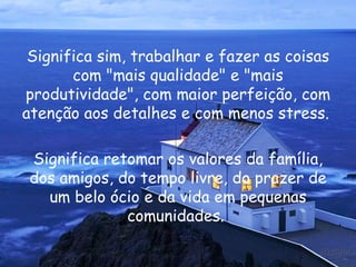 Significa sim, trabalhar e fazer as coisas com "mais qualidade" e "mais produtividade", com maior perfeição, com atenção aos detalhes e com menos stress.  Significa retomar os valores da família, dos amigos, do tempo livre, do prazer de um belo ócio e da vida em pequenas comunidades.  