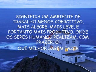SIGNIFICA UM AMBIENTE DE TRABALHO MENOS COERCITIVO, MAIS ALEGRE, MAIS LEVE, E PORTANTO MAIS PRODUTIVO, ONDE OS SERES HUMANOS REALIZAM, COM  PRAZER, O  QUE MELHOR SABEM FAZER 