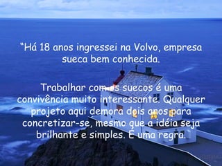 “ Há 18 anos ingressei na Volvo, empresa sueca bem conhecida. Trabalhar com os suecos é uma convivência muito interessante. Qualquer projeto aqui demora dois anos para concretizar-se, mesmo que a idéia seja brilhante e simples. É uma regra. 
