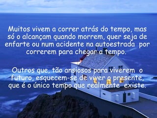Muitos vivem a correr atrás do tempo, mas só o alcançam quando morrem, quer seja de enfarte ou num acidente na autoestrada  por correrem para chegar a tempo.  Outros que, tão ansiosos para viverem  o futuro, esquecem-se de viver o presente, que é o único tempo que realmente  existe. 