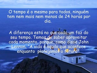 O tempo é o mesmo para todos, ninguém tem nem mais nem menos de 24 horas por dia.  A diferença está no que cada um faz do seu tempo. Temos de saber aproveitar cada momento, porque, como disse  John Lennon , “A vida é aquilo que acontece enquanto  planejamos o futuro". 