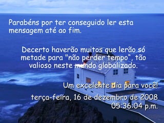 Parabéns por ter conseguido ler esta mensagem até ao fim.  Decerto haverão muitos que lerão só metade para "não perder tempo“, tão valioso neste mundo globalizado. Um excelente dia para você! terça-feira, 16 de dezembro de 2008 12:08:02 a.m. 